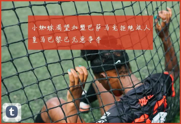 小蜘蛛渴望加盟巴萨马竞拒绝放人皇马巴黎已无意争夺