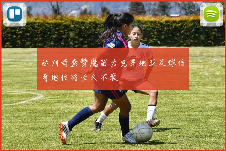 达利奇盛赞魔笛为克罗地亚足球传奇地位将长久不衰