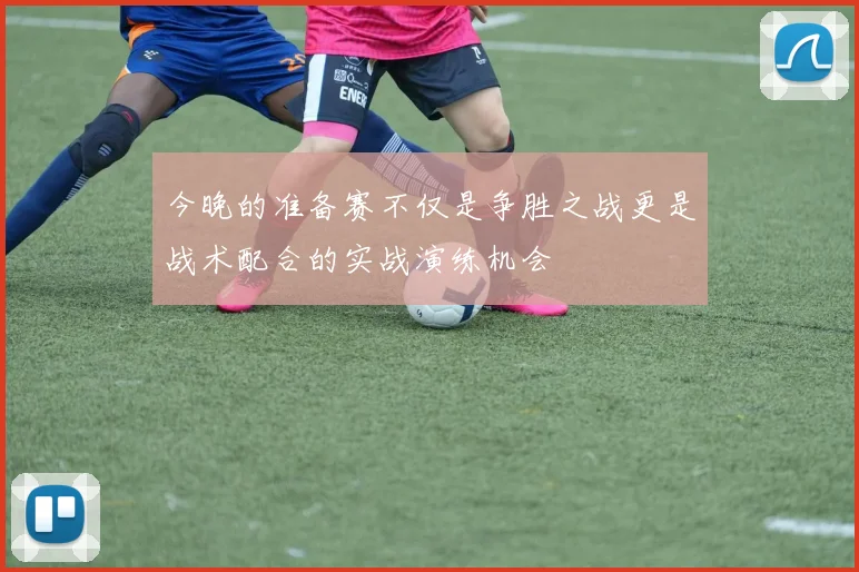 今晚的准备赛不仅是争胜之战更是战术配合的实战演练机会