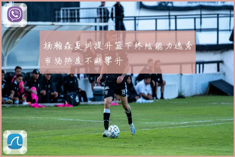 杨瀚森夏训提升篮下终结能力选秀市场热度不断攀升