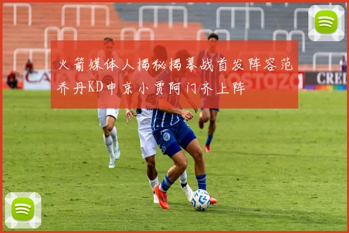 火箭媒体人揭秘揭幕战首发阵容范乔丹KD申京小贾阿门齐上阵