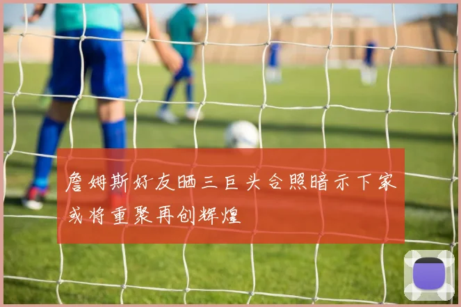 詹姆斯好友晒三巨头合照暗示下家或将重聚再创辉煌