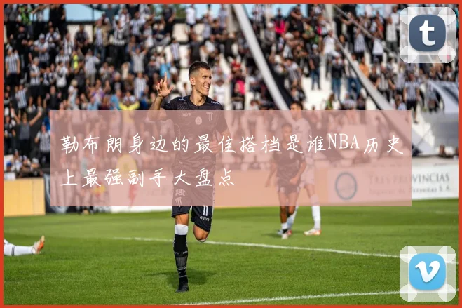 勒布朗身边的最佳搭档是谁NBA历史上最强副手大盘点