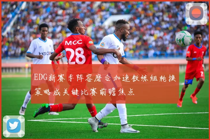 EDG新赛季阵容磨合加速教练组轮换策略成关键比赛前瞻焦点