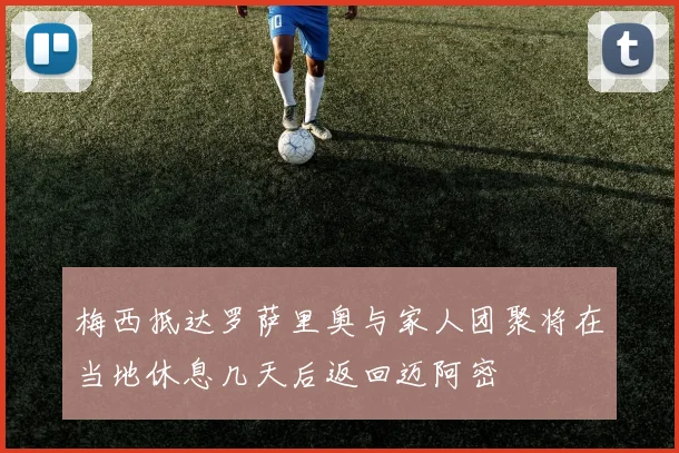 梅西抵达罗萨里奥与家人团聚将在当地休息几天后返回迈阿密